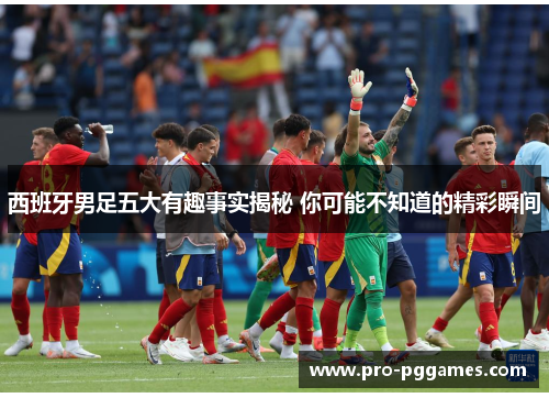 西班牙男足五大有趣事实揭秘 你可能不知道的精彩瞬间 西班牙男足五大有趣事实揭秘 你可能不知道的精彩瞬间