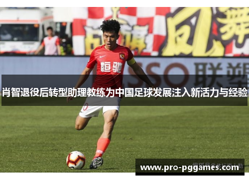 肖智退役后转型助理教练为中国足球发展注入新活力与经验