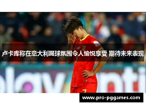 卢卡库称在意大利踢球氛围令人愉悦享受 期待未来表现