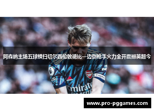 阿森纳主场五球横扫切尔西伦敦德比一边倒枪手火力全开震撼英超今