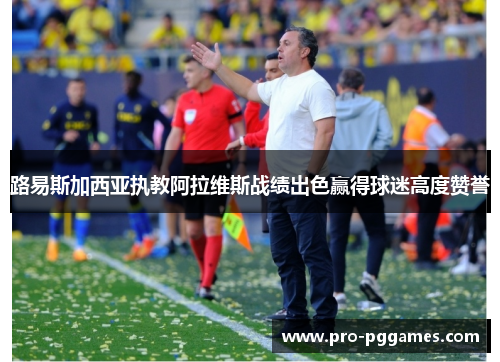 路易斯加西亚执教阿拉维斯战绩出色赢得球迷高度赞誉 路易斯加西亚执教阿拉维斯战绩出色赢得球迷高度赞誉