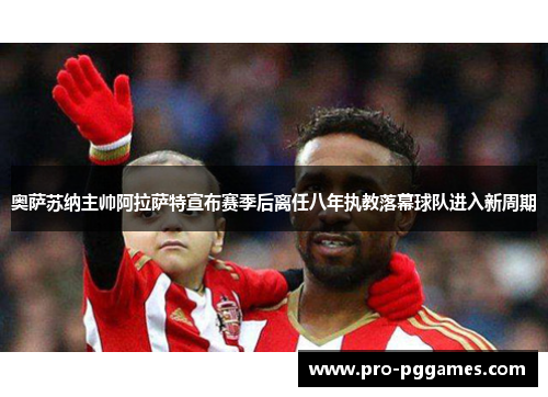 奥萨苏纳主帅阿拉萨特宣布赛季后离任八年执教落幕球队进入新周期